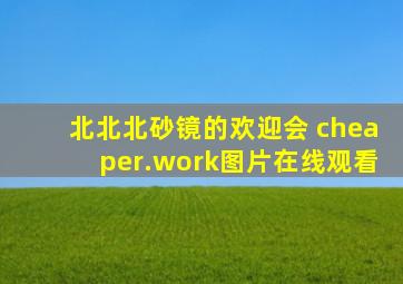 北北北砂镜的欢迎会 cheaper.work图片在线观看